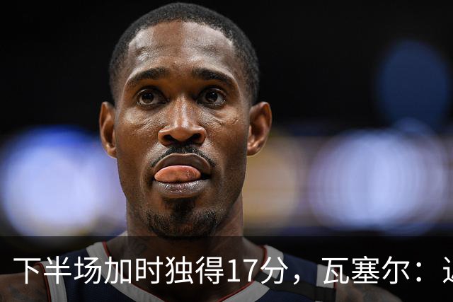 下半场加时独得17分,瓦塞尔:近两年一直践行领袖角色