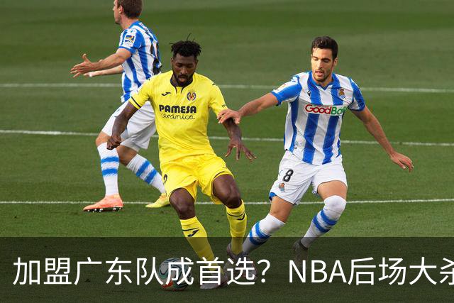 加盟广东队成首选？NBA后场大杀器或被挖走，比拉塞尔更强！‍