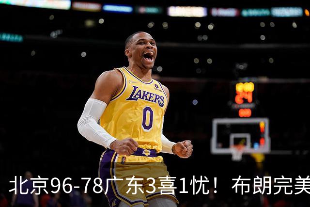 北京96-78广东3喜1忧！布朗完美融入，赵睿回暖，沃特斯该放弃了