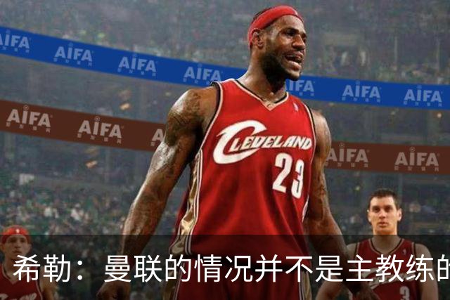 希勒：曼联的情况并不是主教练的错，这家俱乐部的内部问题严重