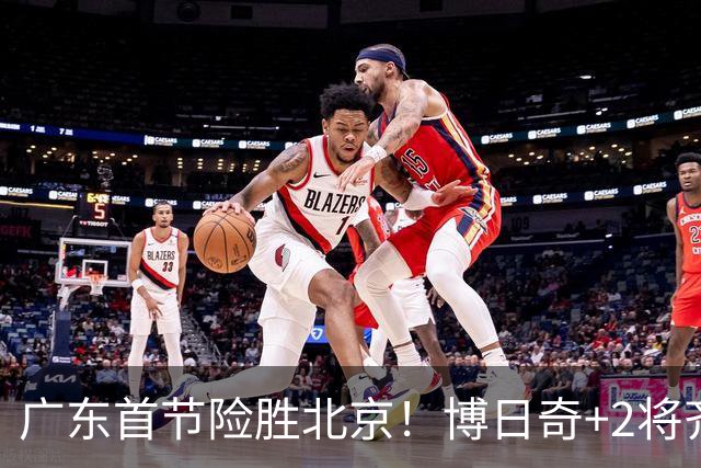 广东首节险胜北京！博日奇+2将齐爆，弗格即插即用，周琦+2外死顶