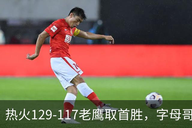 热火129-117老鹰取首胜，字母哥24+18，阿德巴约24+9