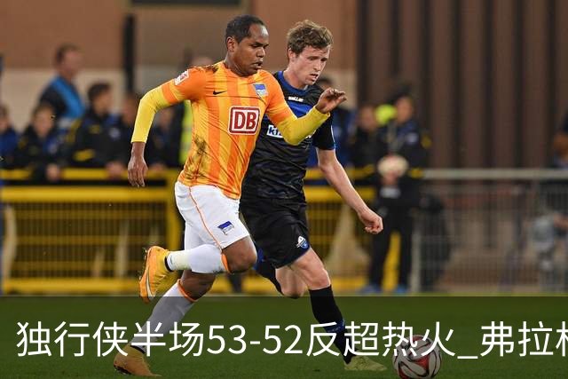 独行侠半场53-52反超热火 弗拉格13分8助3断 字母哥12+10+8+5失误