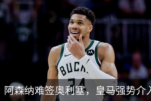 阿森纳难签奥利塞，皇马强势介入成关键阻碍