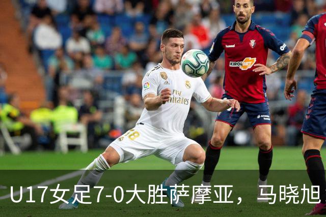 U17女足7-0大胜萨摩亚，马晓旭：挺满意，有些过人需要更自信